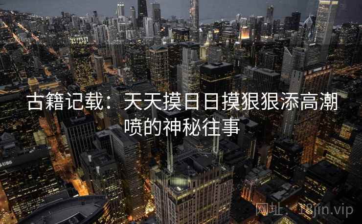 古籍记载:天天摸日日摸狠狠添高潮喷的神秘往事 古籍记载:天天摸日日摸狠狠添高潮喷的神秘往事