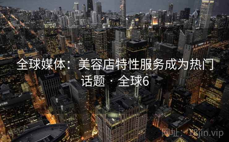全球媒体:美容店特性服务成为热门话题 · 全球6 全球媒体:美容店特性服务成为热门话题 · 全球6