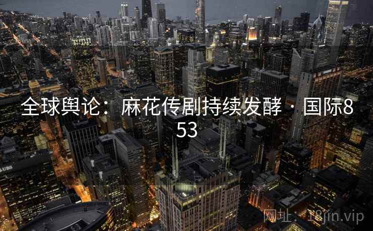 全球舆论:麻花传剧持续发酵 · 国际853 全球舆论:麻花传剧持续发酵 · 国际853