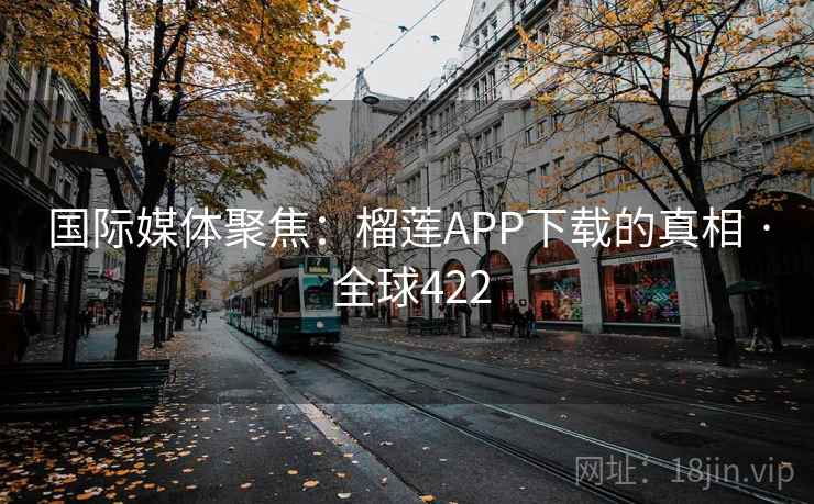 国际媒体聚焦:榴莲APP下载的真相 · 全球422 国际媒体聚焦:榴莲APP下载的真相 · 全球422