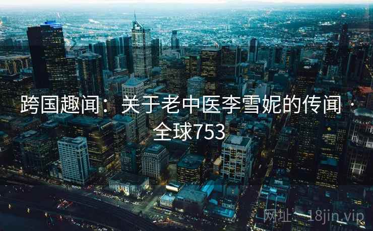 跨国趣闻:关于老中医李雪妮的传闻 · 全球753 跨国趣闻:关于老中医李雪妮的传闻 · 全球753